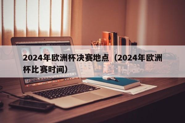 2024年欧洲杯决赛地点（2024年欧洲杯比赛时间）