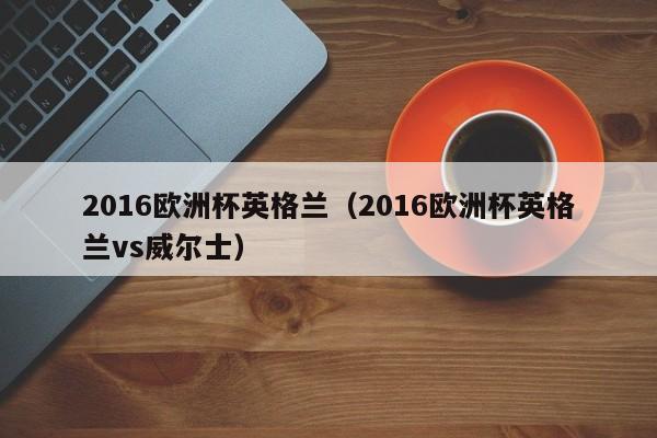 2016欧洲杯英格兰（2016欧洲杯英格兰vs威尔士）