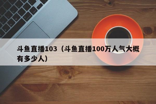 斗鱼直播103（斗鱼直播100万人气大概有多少人）