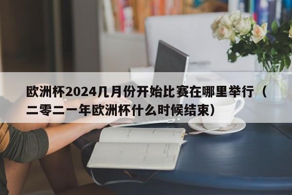 欧洲杯2024几月份开始比赛在哪里举行（二零二一年欧洲杯什么时候结束）