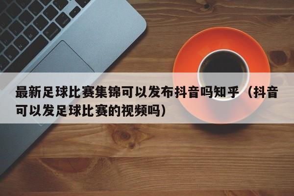 最新足球比赛集锦可以发布抖音吗知乎（抖音可以发足球比赛的视频吗）