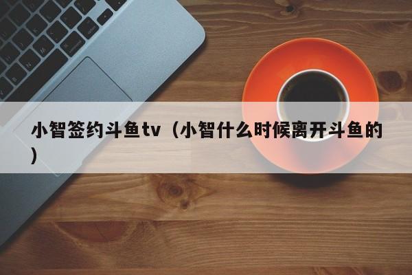 小智签约斗鱼tv（小智什么时候离开斗鱼的）